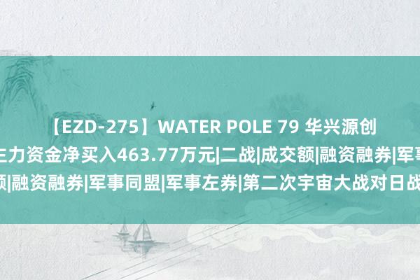 【EZD-275】WATER POLE 79 华兴源创（688001）8月15日主力资金净买入463.77万元|二战|成交额|融资融券|军事同盟|军事左券|第二次宇宙大战对日战斗得胜追想日