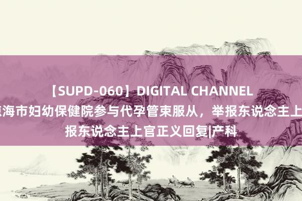 【SUPD-060】DIGITAL CHANNEL AYA 官方公布琼海市妇幼保健院参与代孕管束服从，举报东说念主上官正义回复|产科