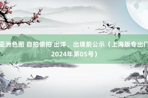 亚洲色图 自拍偷拍 出洋、出境前公示（上海版专出门2024年第05号）