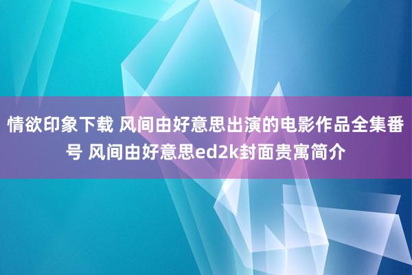 情欲印象下载 风间由好意思出演的电影作品全集番号 风间由好意思ed2k封面贵寓简介