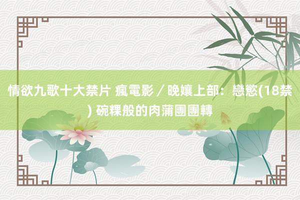 情欲九歌十大禁片 瘋電影／晚孃上部：戀慾　(18禁) 碗粿般的肉蒲團團轉