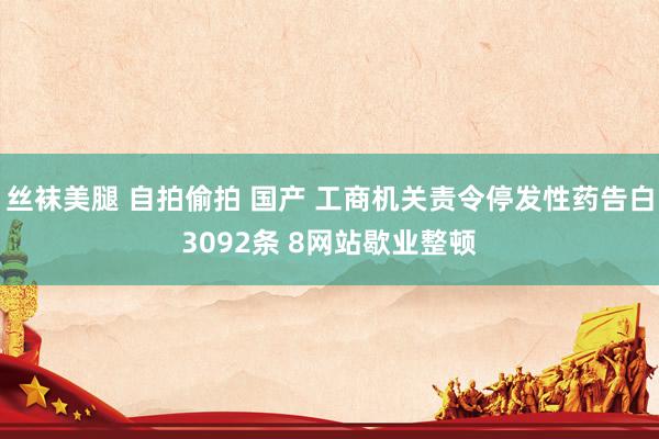 丝袜美腿 自拍偷拍 国产 工商机关责令停发性药告白3092条 8网站歇业整顿