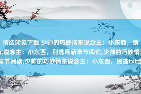 情欲印象下载 少帅的巧妙情东说念主：小东西，别逃无弹窗，少帅的巧妙情东说念主：小东西，别逃最新章节阅读，少帅的巧妙情东说念主：小东西，别逃txt全集