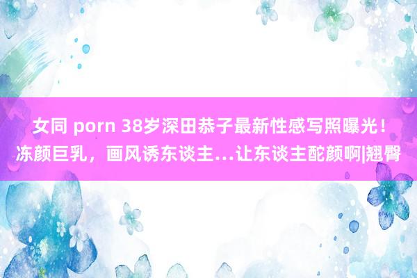 女同 porn 38岁深田恭子最新性感写照曝光！冻颜巨乳，画风诱东谈主…让东谈主酡颜啊|翘臀