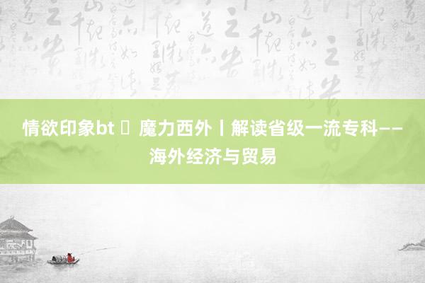 情欲印象bt ​魔力西外丨解读省级一流专科——海外经济与贸易