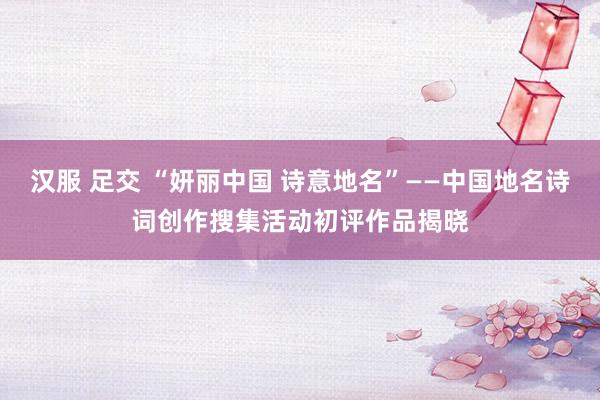 汉服 足交 “妍丽中国 诗意地名”——中国地名诗词创作搜集活动初评作品揭晓