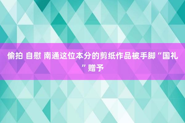 偷拍 自慰 南通这位本分的剪纸作品被手脚“国礼”赠予