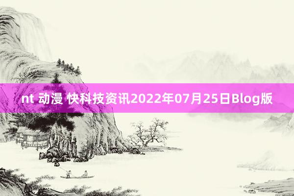 nt 动漫 快科技资讯2022年07月25日Blog版