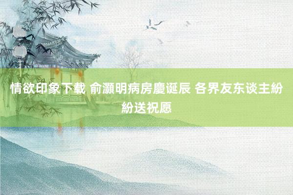 情欲印象下载 俞灝明病房慶诞辰 各界友东谈主紛紛送祝愿