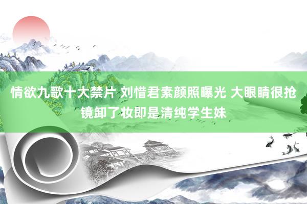 情欲九歌十大禁片 刘惜君素颜照曝光 大眼睛很抢镜卸了妆即是清纯学生妹