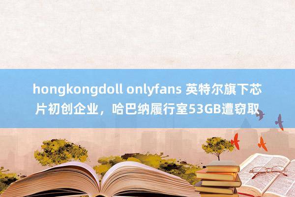 hongkongdoll onlyfans 英特尔旗下芯片初创企业，哈巴纳履行室53GB遭窃取