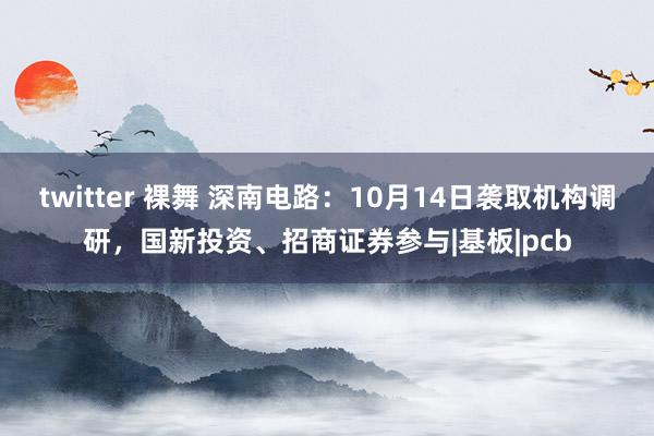 twitter 裸舞 深南电路：10月14日袭取机构调研，国新投资、招商证券参与|基板|pcb