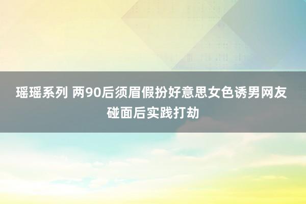 瑶瑶系列 两90后须眉假扮好意思女色诱男网友 碰面后实践打劫