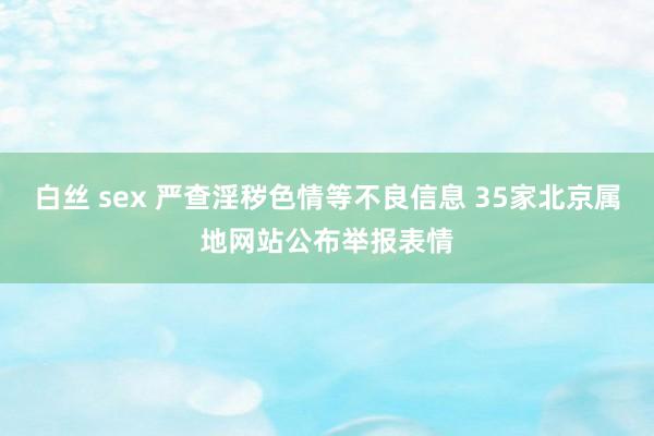 白丝 sex 严查淫秽色情等不良信息 35家北京属地网站公布举报表情