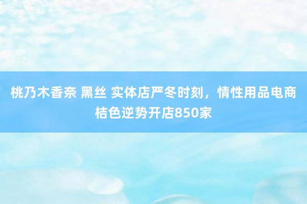 桃乃木香奈 黑丝 实体店严冬时刻，情性用品电商桔色逆势开店850家