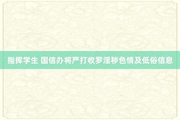 指挥学生 国信办将严打收罗淫秽色情及低俗信息