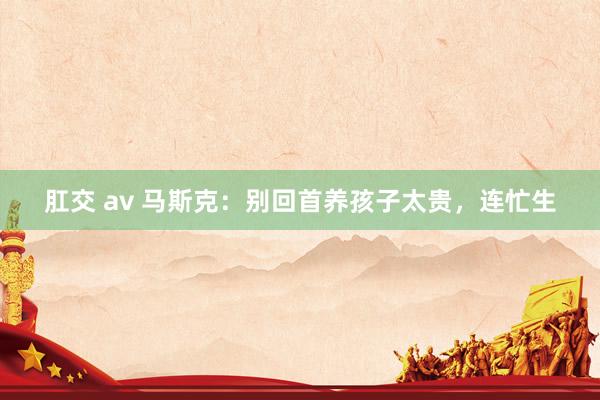 肛交 av 马斯克：别回首养孩子太贵，连忙生