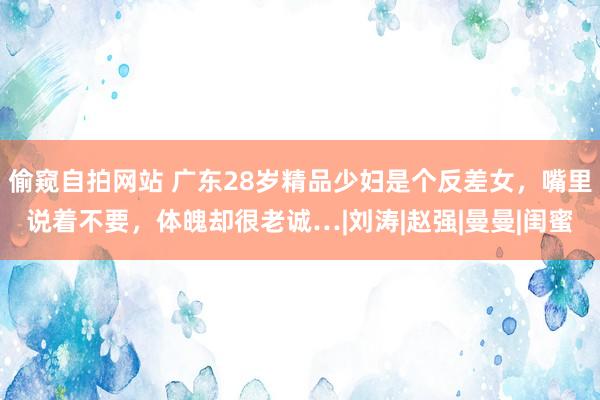 偷窥自拍网站 广东28岁精品少妇是个反差女，嘴里说着不要，体魄却很老诚…|刘涛|赵强|曼曼|闺蜜