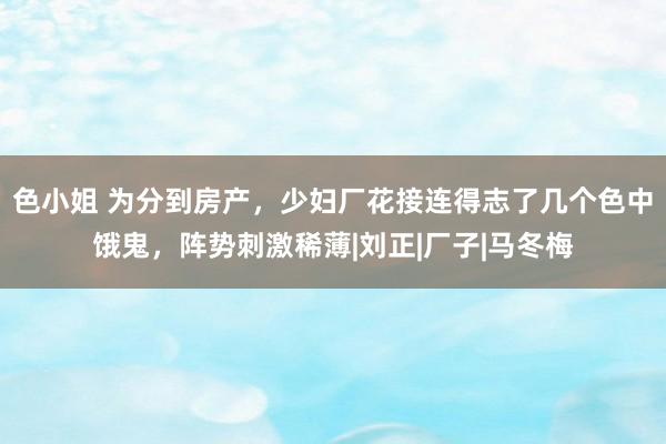 色小姐 为分到房产，少妇厂花接连得志了几个色中饿鬼，阵势刺激稀薄|刘正|厂子|马冬梅