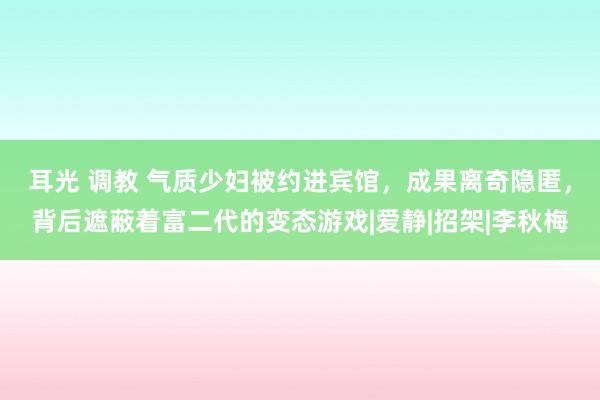 耳光 调教 气质少妇被约进宾馆，成果离奇隐匿，背后遮蔽着富二代的变态游戏|爱静|招架|李秋梅