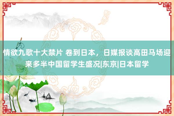 情欲九歌十大禁片 卷到日本，日媒报谈高田马场迎来多半中国留学生盛况|东京|日本留学