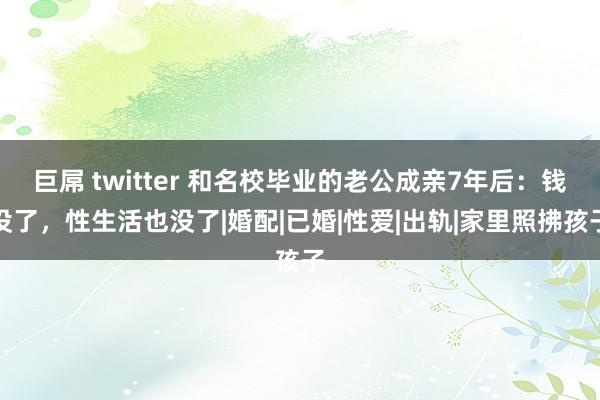 巨屌 twitter 和名校毕业的老公成亲7年后：钱没了，性生活也没了|婚配|已婚|性爱|出轨|家里照拂孩子