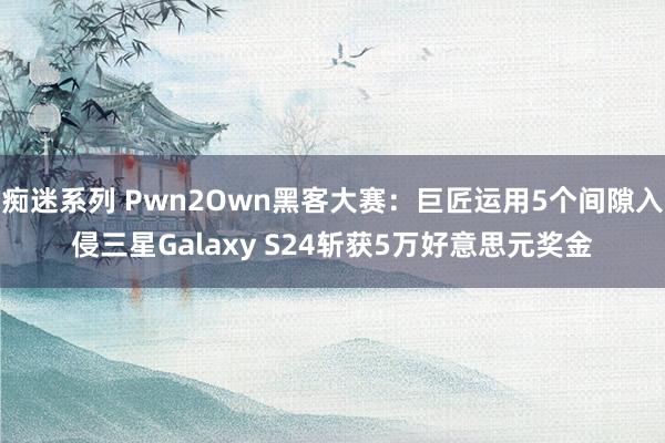 痴迷系列 Pwn2Own黑客大赛：巨匠运用5个间隙入侵三星Galaxy S24斩获5万好意思元奖金