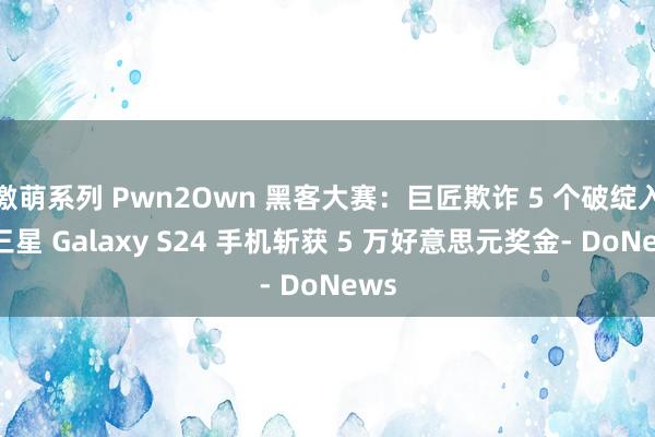 激萌系列 Pwn2Own 黑客大赛：巨匠欺诈 5 个破绽入侵三星 Galaxy S24 手机斩获 5 万好意思元奖金- DoNews