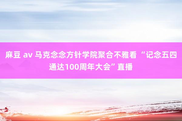 麻豆 av 马克念念方针学院聚合不雅看 “记念五四通达100周年大会”直播