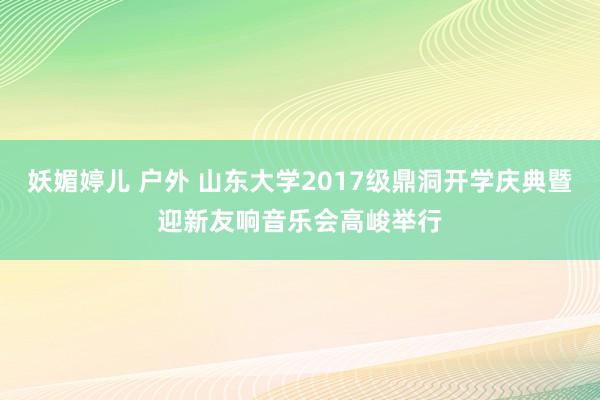 妖媚婷儿 户外 山东大学2017级鼎洞开学庆典暨迎新友响音乐会高峻举行