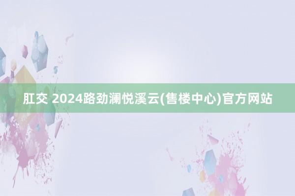 肛交 2024路劲澜悦溪云(售楼中心)官方网站