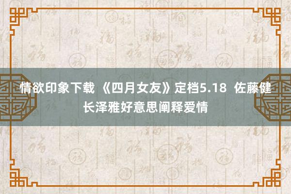 情欲印象下载 《四月女友》定档5.18  佐藤健长泽雅好意思阐释爱情