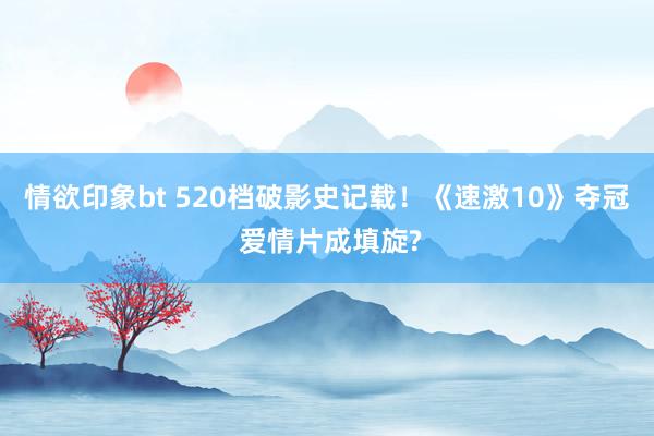 情欲印象bt 520档破影史记载！《速激10》夺冠 爱情片成填旋?