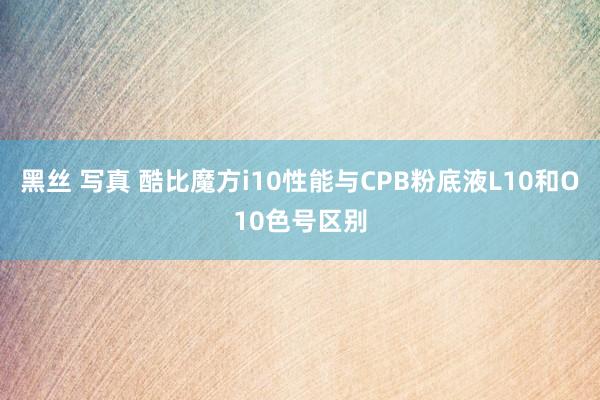 黑丝 写真 酷比魔方i10性能与CPB粉底液L10和O10色号区别