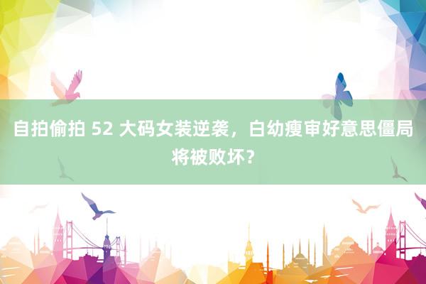 自拍偷拍 52 大码女装逆袭，白幼瘦审好意思僵局将被败坏？