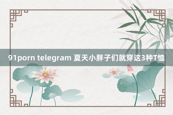 91porn telegram 夏天小胖子们就穿这3种T恤