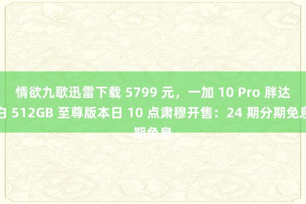 情欲九歌迅雷下载 5799 元，一加 10 Pro 胖达白 512GB 至尊版本日 10 点肃穆开售：24 期分期免息