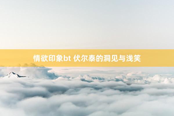 情欲印象bt 伏尔泰的洞见与浅笑