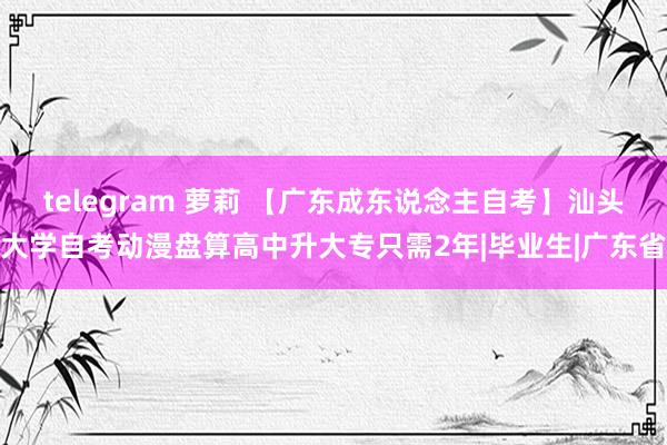 telegram 萝莉 【广东成东说念主自考】汕头大学自考动漫盘算高中升大专只需2年|毕业生|广东省