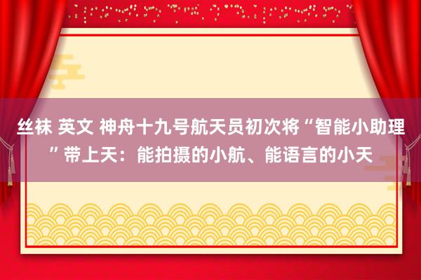 丝袜 英文 神舟十九号航天员初次将“智能小助理”带上天：能拍摄的小航、能语言的小天