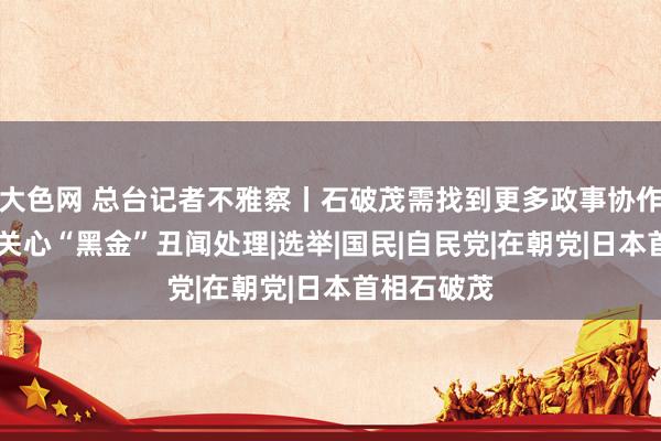 大色网 总台记者不雅察丨石破茂需找到更多政事协作伙伴 人人关心“黑金”丑闻处理|选举|国民|自民党|在朝党|日本首相石破茂