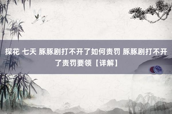 探花 七天 豚豚剧打不开了如何责罚 豚豚剧打不开了责罚要领【详解】