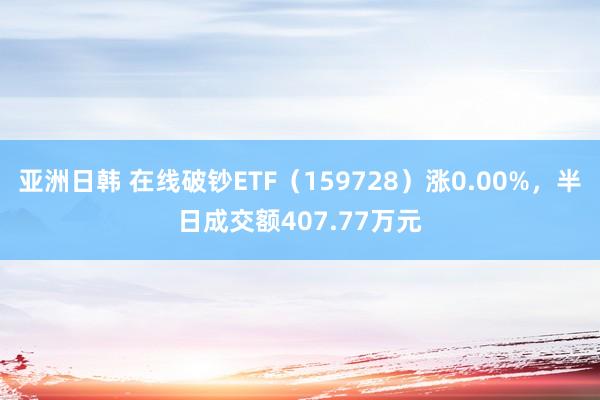 亚洲日韩 在线破钞ETF（159728）涨0.00%，半日成交额407.77万元