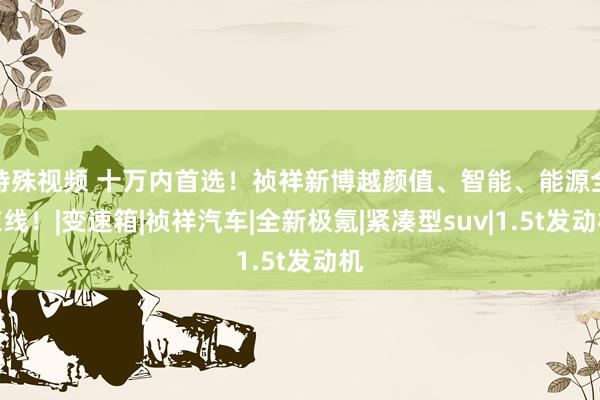 特殊视频 十万内首选！祯祥新博越颜值、智能、能源全在线！|变速箱|祯祥汽车|全新极氪|紧凑型suv|1.5t发动机