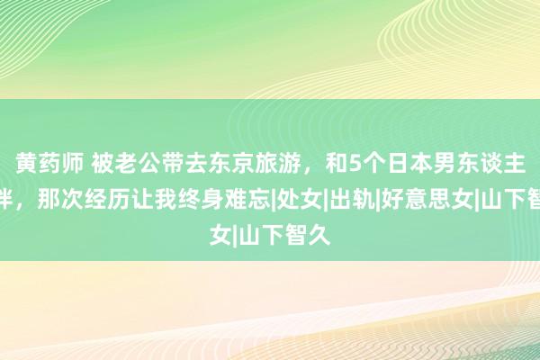 黄药师 被老公带去东京旅游，和5个日本男东谈主为伴，那次经历让我终身难忘|处女|出轨|好意思女|山下智久