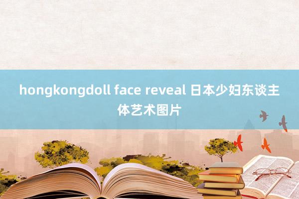 hongkongdoll face reveal 日本少妇东谈主体艺术图片