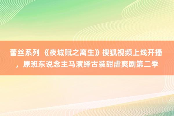 蕾丝系列 《夜城赋之离生》搜狐视频上线开播 ，原班东说念主马演绎古装甜虐爽剧第二季