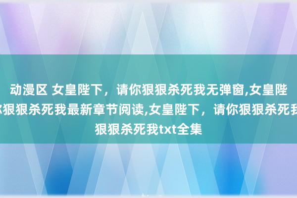 动漫区 女皇陛下，请你狠狠杀死我无弹窗，女皇陛下，请你狠狠杀死我最新章节阅读，女皇陛下，请你狠狠杀死我txt全集