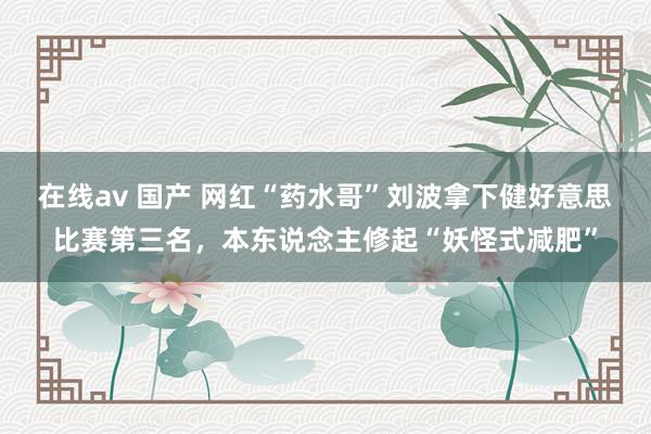 在线av 国产 网红“药水哥”刘波拿下健好意思比赛第三名，本东说念主修起“妖怪式减肥”