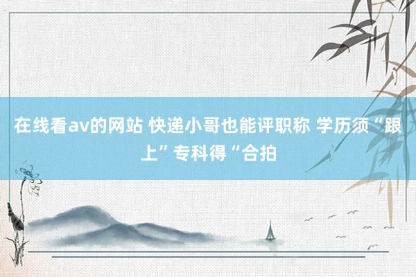 在线看av的网站 快递小哥也能评职称 学历须“跟上”专科得“合拍